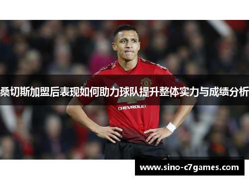 桑切斯加盟后表现如何助力球队提升整体实力与成绩分析