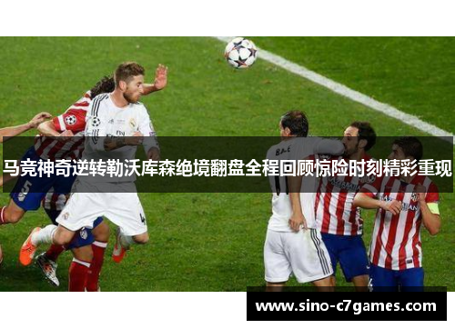 马竞神奇逆转勒沃库森绝境翻盘全程回顾惊险时刻精彩重现