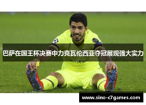 巴萨在国王杯决赛中力克瓦伦西亚夺冠展现强大实力