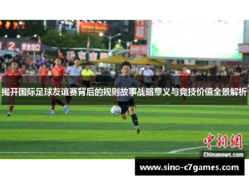 揭开国际足球友谊赛背后的规则故事战略意义与竞技价值全景解析