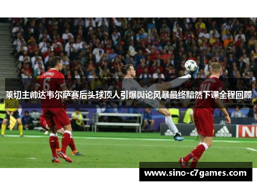 莱切主帅达韦尔萨赛后头球顶人引爆舆论风暴最终黯然下课全程回顾